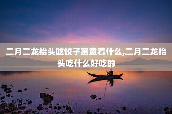 二月二龙抬头吃饺子寓意着什么,二月二龙抬头吃什么好吃的