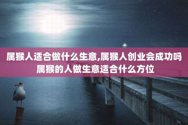 属猴人适合做什么生意,属猴人创业会成功吗 属猴的人做生意适合什么方位