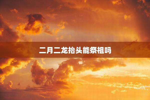 二月二龙抬头能祭祖吗