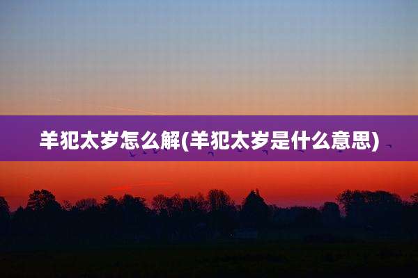 羊犯太岁怎么解(羊犯太岁是什么意思)