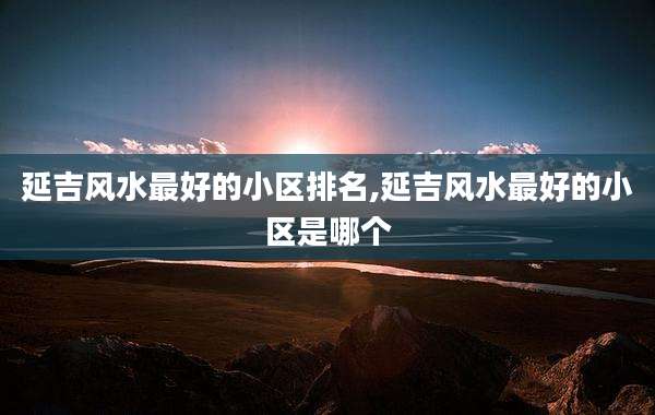 延吉风水最好的小区排名,延吉风水最好的小区是哪个