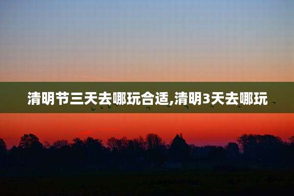 清明节三天去哪玩合适,清明3天去哪玩