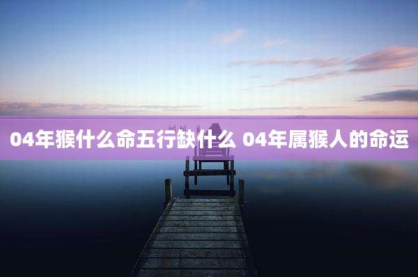 04年猴什么命五行缺什么 04年属猴人的命运