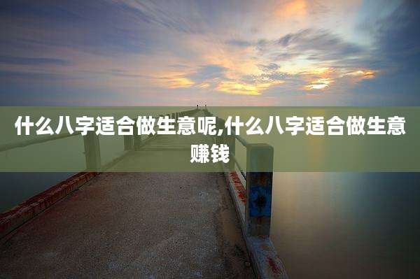 什么八字适合做生意呢,什么八字适合做生意赚钱