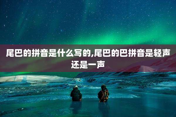 尾巴的拼音是什么写的,尾巴的巴拼音是轻声还是一声