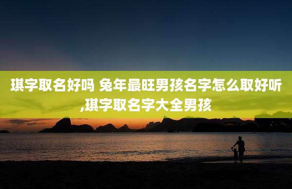 琪字取名好吗 兔年最旺男孩名字怎么取好听,琪字取名字大全男孩