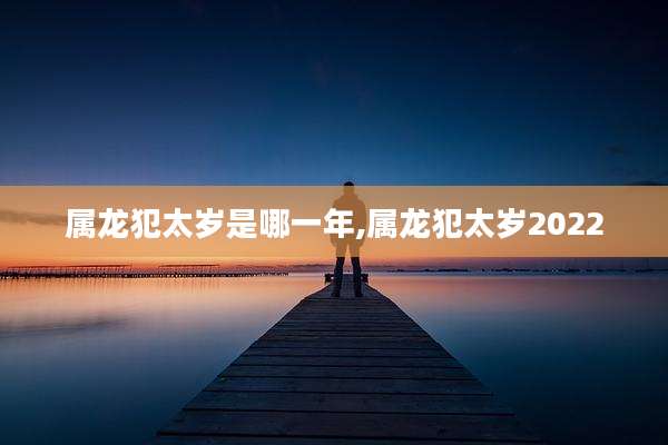 属龙犯太岁是哪一年,属龙犯太岁2022