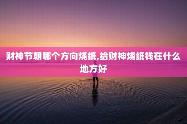 财神节朝哪个方向烧纸,给财神烧纸钱在什么地方好
