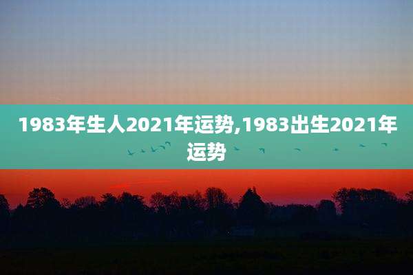 1983年生人2021年运势,1983出生2021年运势