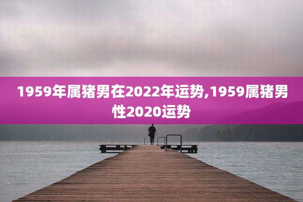 1959年属猪男在2022年运势,1959属猪男性2020运势