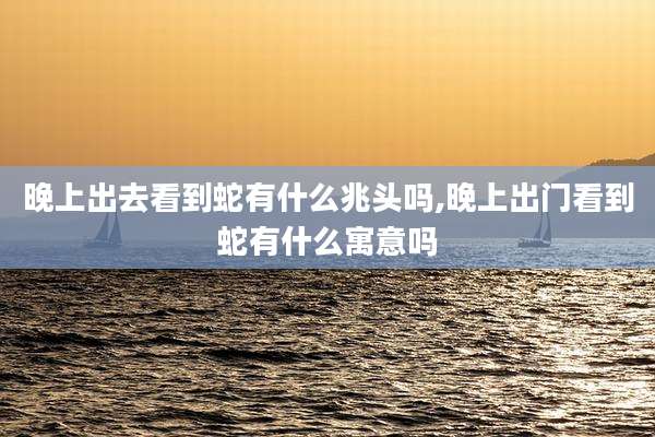 晚上出去看到蛇有什么兆头吗,晚上出门看到蛇有什么寓意吗