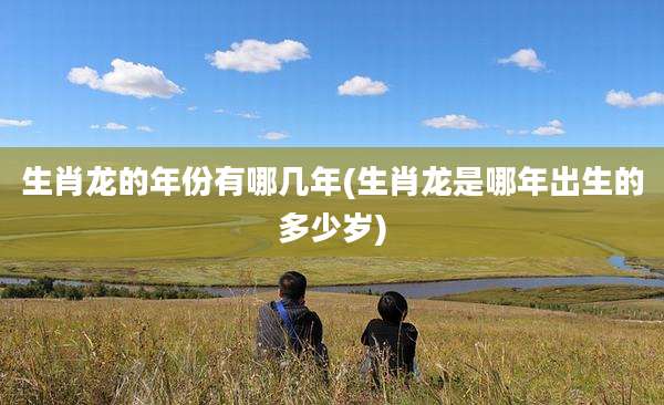生肖龙的年份有哪几年(生肖龙是哪年出生的多少岁)