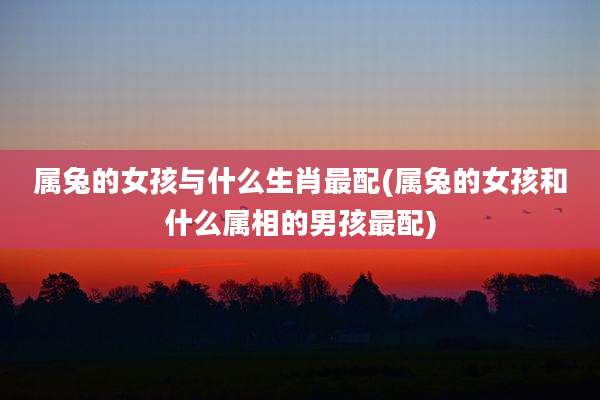 属兔的女孩与什么生肖最配(属兔的女孩和什么属相的男孩最配)
