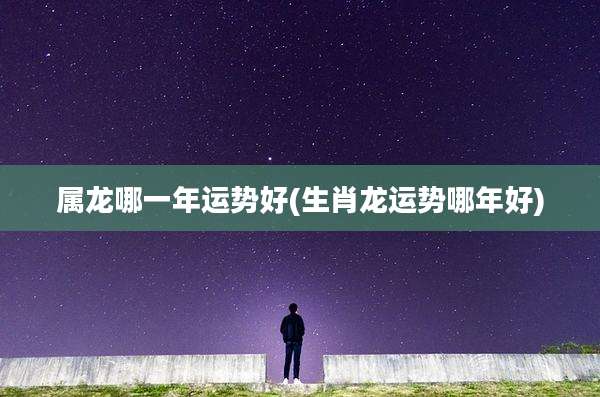 属龙哪一年运势好(生肖龙运势哪年好)