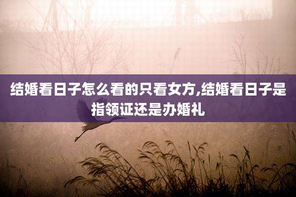 结婚看日子怎么看的只看女方,结婚看日子是指领证还是办婚礼
