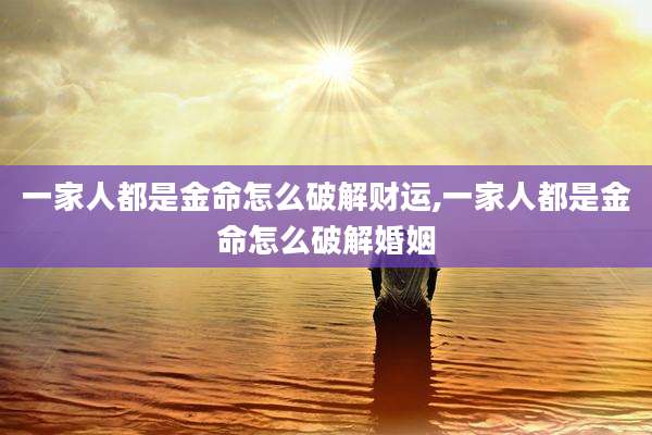 一家人都是金命怎么破解财运,一家人都是金命怎么破解婚姻