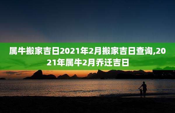 属牛搬家吉日2021年2月搬家吉日查询,2021年属牛2月乔迁吉日