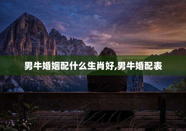 男牛婚姻配什么生肖好,男牛婚配表