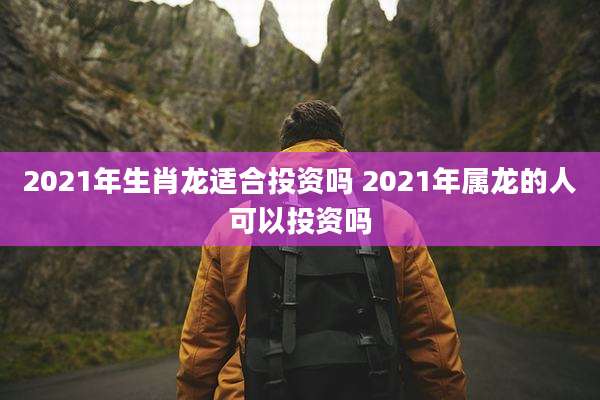 2021年生肖龙适合投资吗 2021年属龙的人可以投资吗