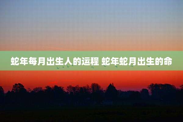 蛇年每月出生人的运程 蛇年蛇月出生的命