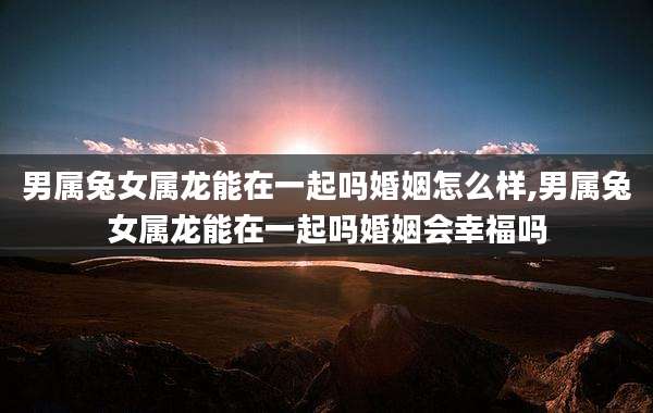 男属兔女属龙能在一起吗婚姻怎么样,男属兔女属龙能在一起吗婚姻会幸福吗