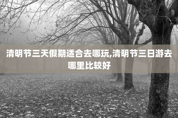 清明节三天假期适合去哪玩,清明节三日游去哪里比较好