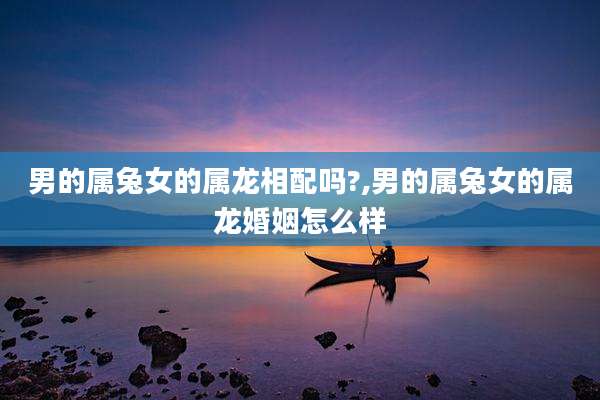 男的属兔女的属龙相配吗?,男的属兔女的属龙婚姻怎么样