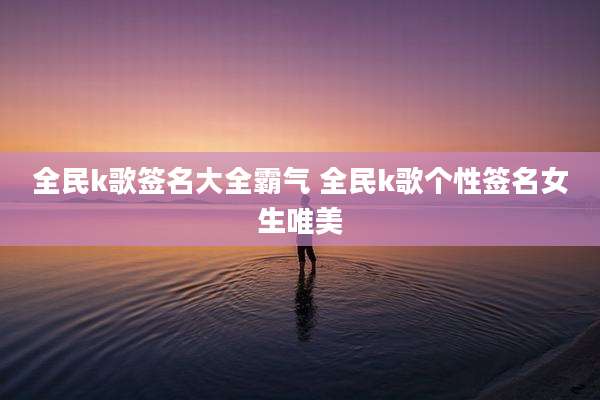 全民k歌签名大全霸气 全民k歌个性签名女生唯美