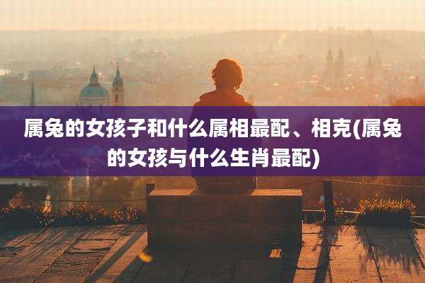 属兔的女孩子和什么属相最配、相克(属兔的女孩与什么生肖最配)
