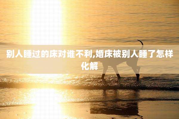 别人睡过的床对谁不利,婚床被别人睡了怎样化解