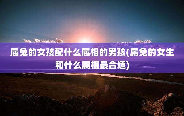属兔的女孩配什么属相的男孩(属兔的女生和什么属相最合适)
