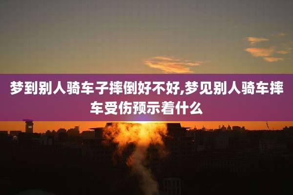 梦到别人骑车子摔倒好不好,梦见别人骑车摔车受伤预示着什么