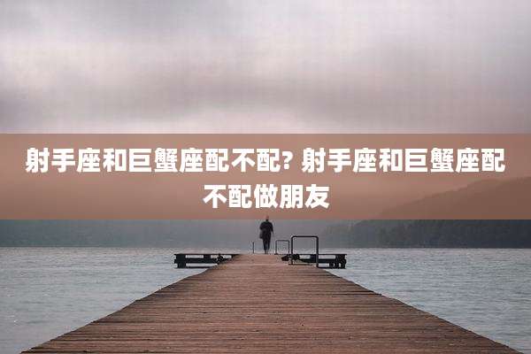射手座和巨蟹座配不配? 射手座和巨蟹座配不配做朋友