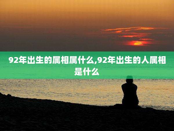 92年出生的属相属什么,92年出生的人属相是什么