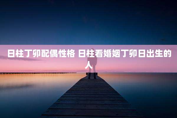 日柱丁卯配偶性格 日柱看婚姻丁卯日出生的人