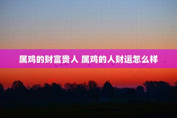 属鸡的财富贵人 属鸡的人财运怎么样