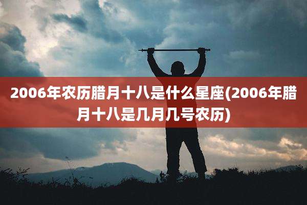 2006年农历腊月十八是什么星座(2006年腊月十八是几月几号农历)