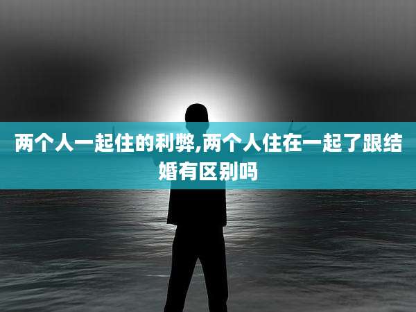 两个人一起住的利弊,两个人住在一起了跟结婚有区别吗