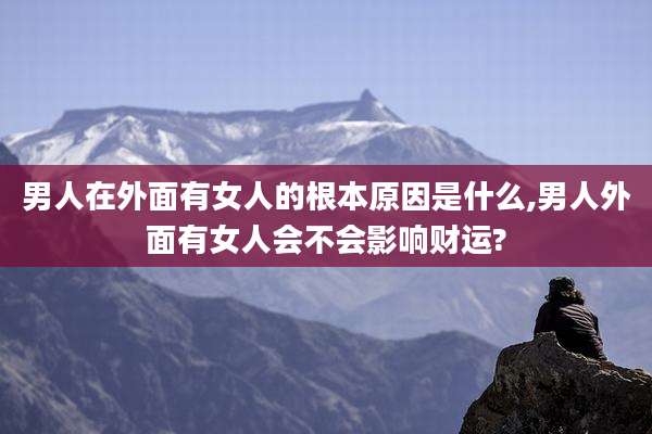 男人在外面有女人的根本原因是什么,男人外面有女人会不会影响财运?
