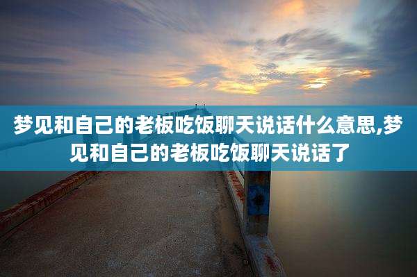 梦见和自己的老板吃饭聊天说话什么意思,梦见和自己的老板吃饭聊天说话了