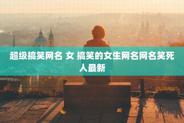超级搞笑网名 女 搞笑的女生网名网名笑死人最新