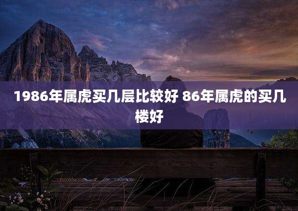 1986年属虎买几层比较好 86年属虎的买几楼好