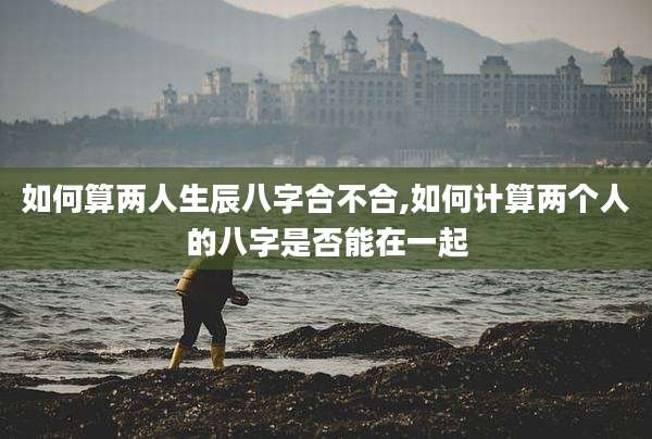 如何算两人生辰八字合不合,如何计算两个人的八字是否能在一起