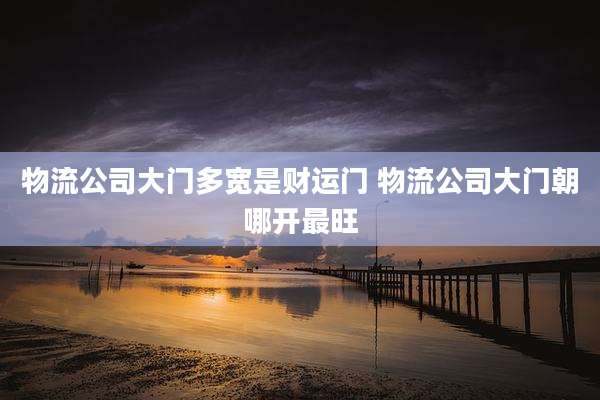 物流公司大门多宽是财运门 物流公司大门朝哪开最旺