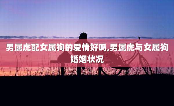 男属虎配女属狗的爱情好吗,男属虎与女属狗婚姻状况
