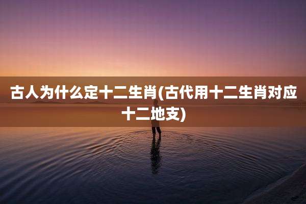 古人为什么定十二生肖(古代用十二生肖对应十二地支)
