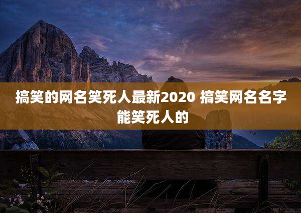搞笑的网名笑死人最新2020 搞笑网名名字 能笑死人的