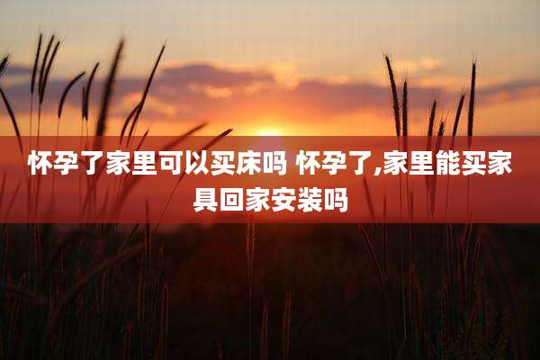 怀孕了家里可以买床吗 怀孕了,家里能买家具回家安装吗