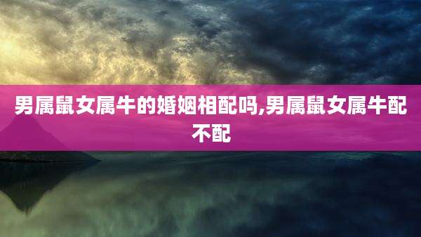 男属鼠女属牛的婚姻相配吗,男属鼠女属牛配不配