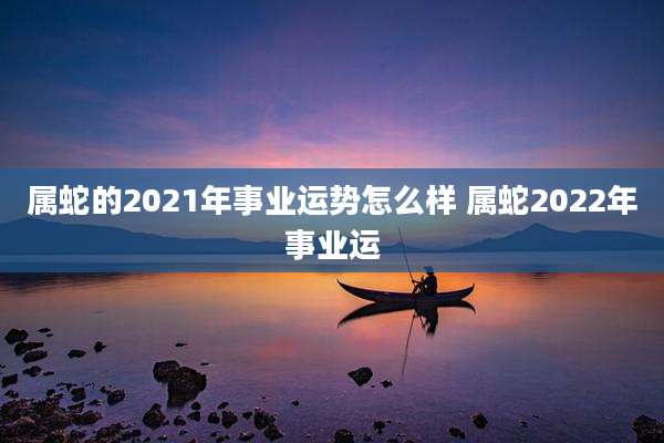 属蛇的2021年事业运势怎么样 属蛇2022年事业运